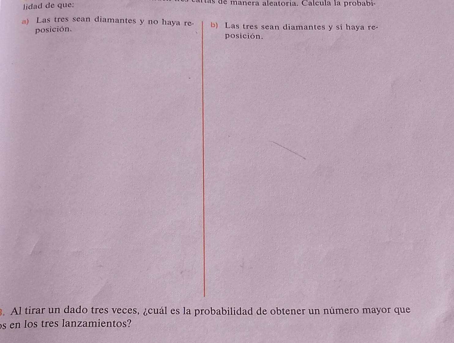 lidad de que: 
as de manera aleatoria. Calcula la probabi- 
) Las tres sean diamantes y no haya re- b) Las tres sean diamantes y sí haya re- 
posición. 
posición. 
. Al tirar un dado tres veces, ¿cuál es la probabilidad de obtener un número mayor que 
s en los tres lanzamientos?