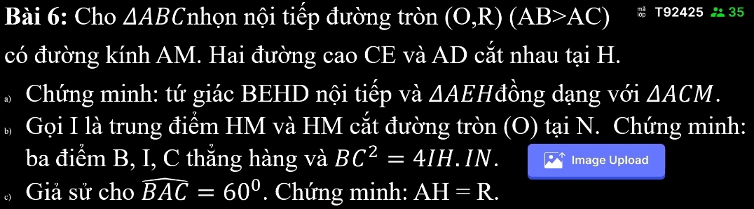 Cho △ ABC nhọn nội tiếp đường tròn (O,R)(AB>AC) T92425 35 
có đường kính AM. Hai đường cao CE và AD cắt nhau tại H. 
Chứng minh: tứ giác BEHD nội tiếp và △ AEH đồng dạng với △ ACM. 
Gọi I là trung điểm HM và HM cắt đường tròn (O) tại N. Chứng minh: 
ba điểm B, I, C thắng hàng và BC^2=4IH.IN. Image Upload 
Giả sử cho widehat BAC=60°. Chứng minh: AH=R.