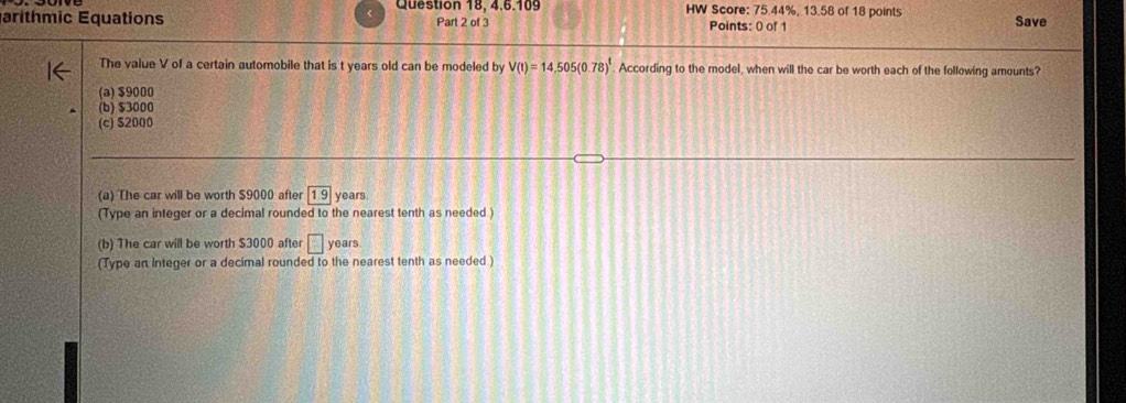 Question 18, 4,6.109 HW Score: 75.44%, 13.58 of 18 points
arithmic Equations Part 2 of 3 Points: 0 of 1 Save
The value V of a certain automobile that is t years old can be modeled by V(t)=14,505(0.78)^t According to the model, when will the car be worth each of the following amounts?
(a) $9000
(b) $3000
(c) $2000
(a) The car will be worth $9000 after 1.9 years
(Type an integer or a decimal rounded to the nearest tenth as needed.)
(b) The car will be worth $3000 after □ y ears
(Type an integer or a decimal rounded to the nearest tenth as needed )