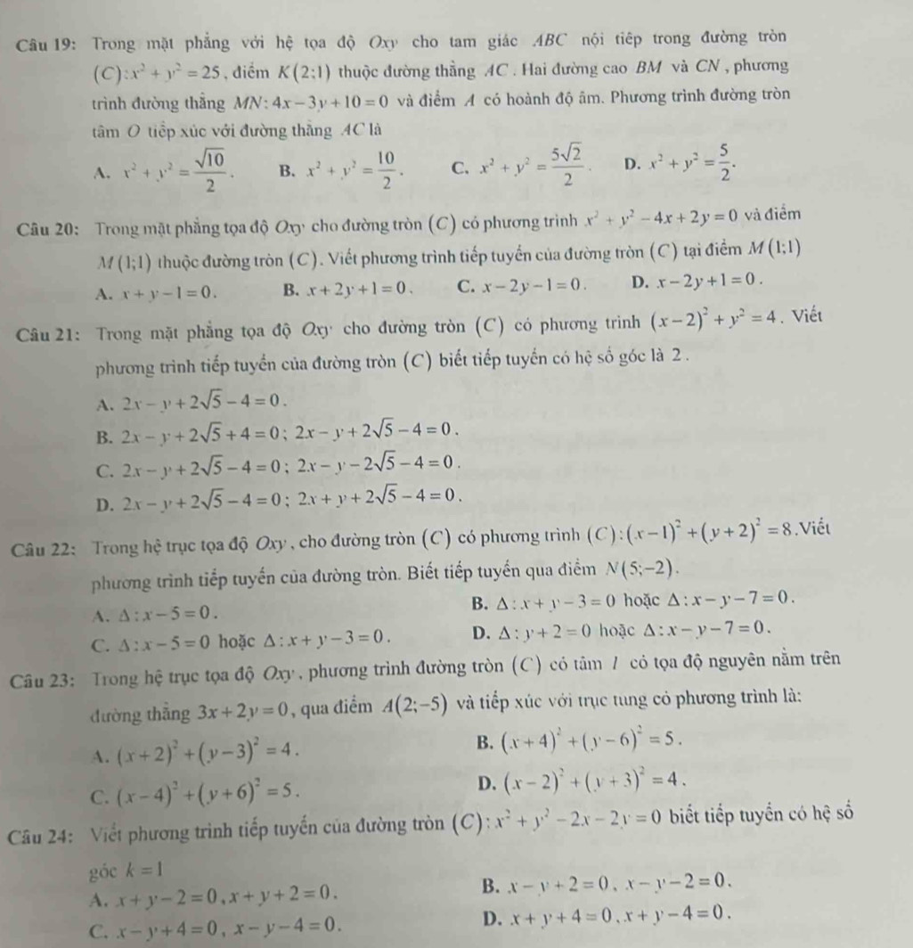 Trong mặt phẳng với hệ tọa độ Oxy cho tam giác ABC nội tiếp trong đường tròn
(C):x^2+y^2=25 , điểm K(2:1) thuộc đường thầng AC . Hai đường cao BM và CN , phương
trình đường thắng MN: 4x-3y+10=0 và điểm A có hoành độ âm. Phương trình đường tròn
tâm ( O tiếp xúc với đường thắng AC là
A. x^2+y^2= sqrt(10)/2 . B. x^2+y^2= 10/2 . C. x^2+y^2= 5sqrt(2)/2 . D. x^2+y^2= 5/2 .
Câu 20: Trong mặt phẳng tọa độ cn cho đường tròn (C) có phương trình x^2+y^2-4x+2y=0 và điểm
M (1;1) thuộc đường tròn (C). Viết phương trình tiếp tuyển của đường tròn (C) tại điểm M(1;1)
A. x+y-1=0. B. x+2y+1=0. C. x-2y-1=0. D. x-2y+1=0.
Câu 21: Trong mặt phẳng tọa độ Oxy cho đường tròn (C) có phương trình (x-2)^2+y^2=4. Viết
phương trình tiếp tuyển của đường tròn (C) biết tiếp tuyến có hệ số góc là 2 .
A. 2x-y+2sqrt(5)-4=0.
B. 2x-y+2sqrt(5)+4=0;2x-y+2sqrt(5)-4=0.
C. 2x-y+2sqrt(5)-4=0;2x-y-2sqrt(5)-4=0.
D. 2x-y+2sqrt(5)-4=0;2x+y+2sqrt(5)-4=0.
Câu 22: Trong hệ trục tọa độ Oxy , cho đường tròn (C) có phương trình (C):(x-1)^2+(y+2)^2=8.Viết
phương trình tiếp tuyến của đường tròn. Biết tiếp tuyến qua điểm N(5;-2).
B. △ :x+y-3=0
A. △ :x-5=0. hoặc △ :x-y-7=0.
C. △ :x-5=0 hoặc △ :x+y-3=0. D. △ :y+2=0 hoặc △ :x-y-7=0.
Câu 23: Trong hệ trục tọa độ Ox] *  phương trình đường tròn (C) có tâm / có tọa độ nguyên nằm trên
đường thẳng 3x+2y=0 , qua điểm A(2;-5) và tiếp xúc với trục tung có phương trình là:
A. (x+2)^2+(y-3)^2=4. B. (x+4)^2+(y-6)^2=5.
C. (x-4)^2+(y+6)^2=5.
D. (x-2)^2+(y+3)^2=4.
Câu 24: Viết phương trình tiếp tuyến của đường tròn (C): x^2+y^2-2x-2y=0 biết tiếp tuyển có hệ số
góc k=1
A. x+y-2=0,x+y+2=0.
B. x-y+2=0,x-y-2=0.
C. x-y+4=0,x-y-4=0.
D. x+y+4=0,x+y-4=0.