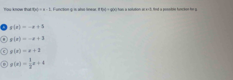 You know that f(x)=x-1. Function g is also linear. If f(x)=g(x) has a solution at x=3 , find a possible function for g.
A g(x)=-x+5
B g(x)=-x+3
C g(x)=x+2
D g(x)= 1/2 x+4