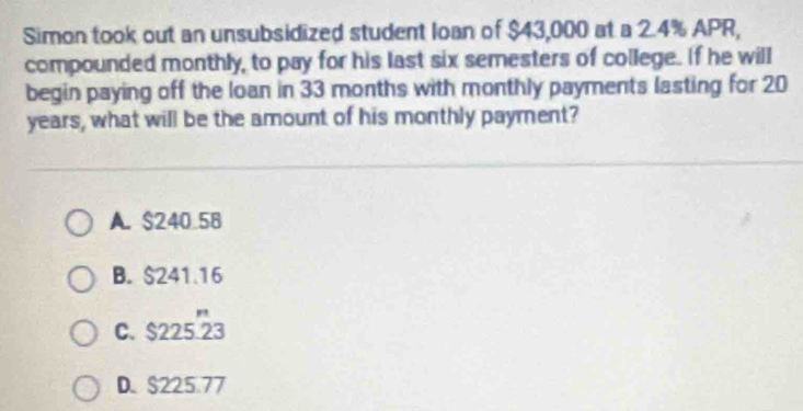 Simon took out an unsubsidized student loan of $43,000 at a 2.4% APR,
compounded monthly, to pay for his last six semesters of college. If he will
begin paying off the loan in 33 months with monthly payments lasting for 20
years, what will be the amount of his monthly payment?
A. $240 58
B. $241.16
C. $22523
D. $225.77