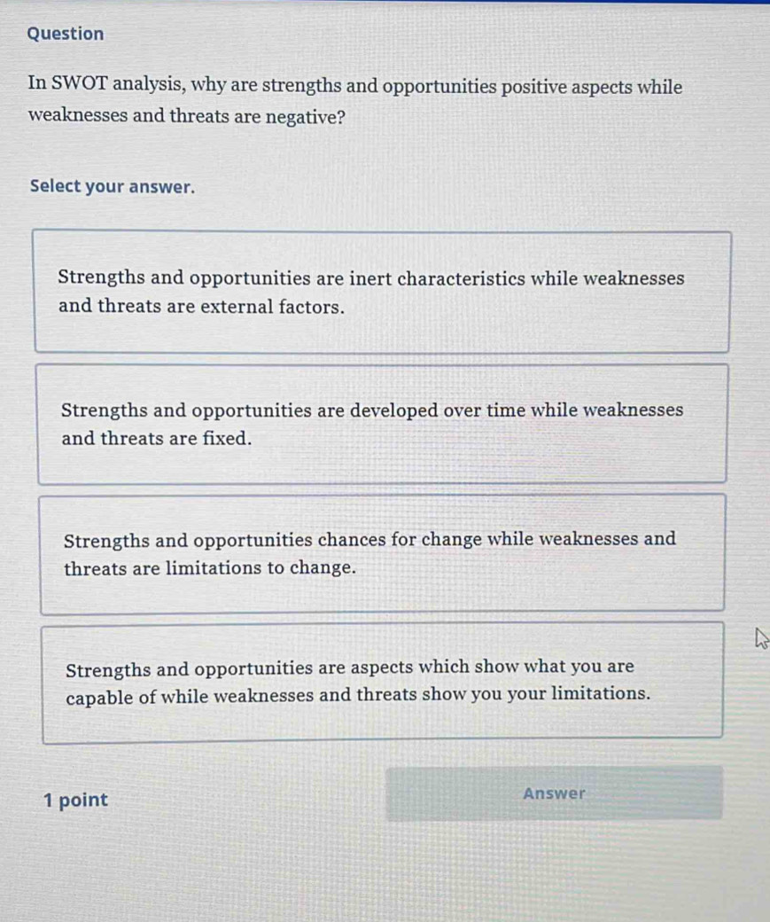 Question
In SWOT analysis, why are strengths and opportunities positive aspects while
weaknesses and threats are negative?
Select your answer.
Strengths and opportunities are inert characteristics while weaknesses
and threats are external factors.
Strengths and opportunities are developed over time while weaknesses
and threats are fixed.
Strengths and opportunities chances for change while weaknesses and
threats are limitations to change.
Strengths and opportunities are aspects which show what you are
capable of while weaknesses and threats show you your limitations.
1 point
Answer