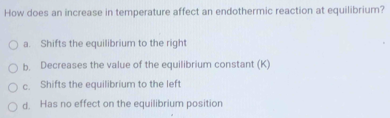 How does an increase in temperature affect an endothermic reaction at equilibrium?
a. Shifts the equilibrium to the right
b. Decreases the value of the equilibrium constant (K)
c. Shifts the equilibrium to the left
d. Has no effect on the equilibrium position