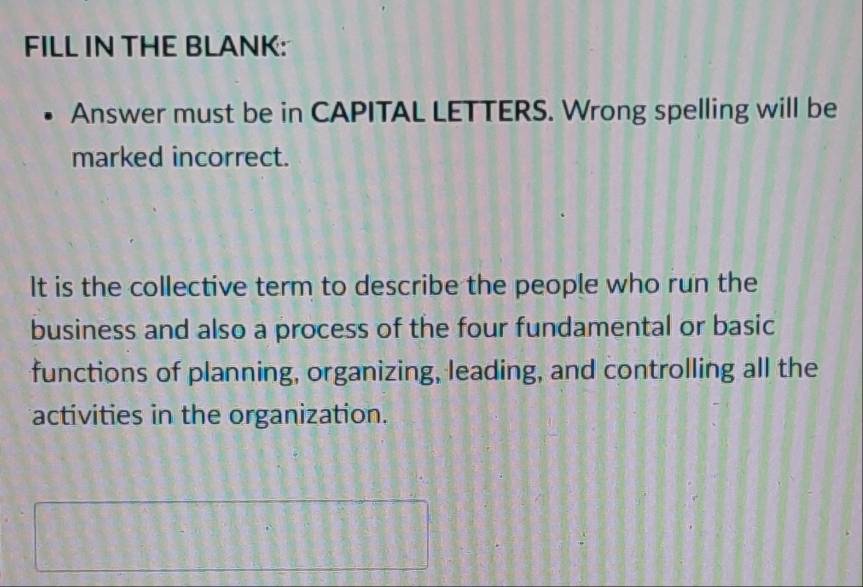 FILL IN THE BLANK: 
Answer must be in CAPITAL LETTERS. Wrong spelling will be 
marked incorrect. 
It is the collective term to describe the people who run the 
business and also a process of the four fundamental or basic 
functions of planning, organizing, leading, and controlling all the 
activities in the organization.