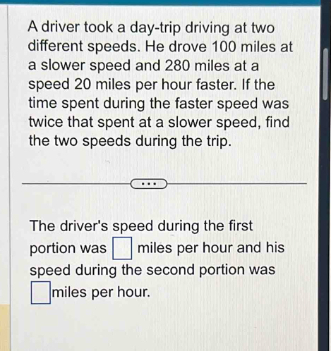 A driver took a day -trip driving at two 
different speeds. He drove 100 miles at 
a slower speed and 280 miles at a 
speed 20 miles per hour faster. If the 
time spent during the faster speed was 
twice that spent at a slower speed, find 
the two speeds during the trip. 
The driver's speed during the first 
portion was □ miles per hour and his 
speed during the second portion was
□ miles per hour.