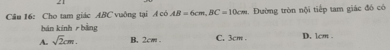 Cho tam giác ABC vuông tại A có AB=6cm, BC=10cm. Đường tròn nội tiếp tam giác đó có
bán kính r bằng
A. sqrt(2)cm. C. 3cm. D. 1cm.
B. 2cm.