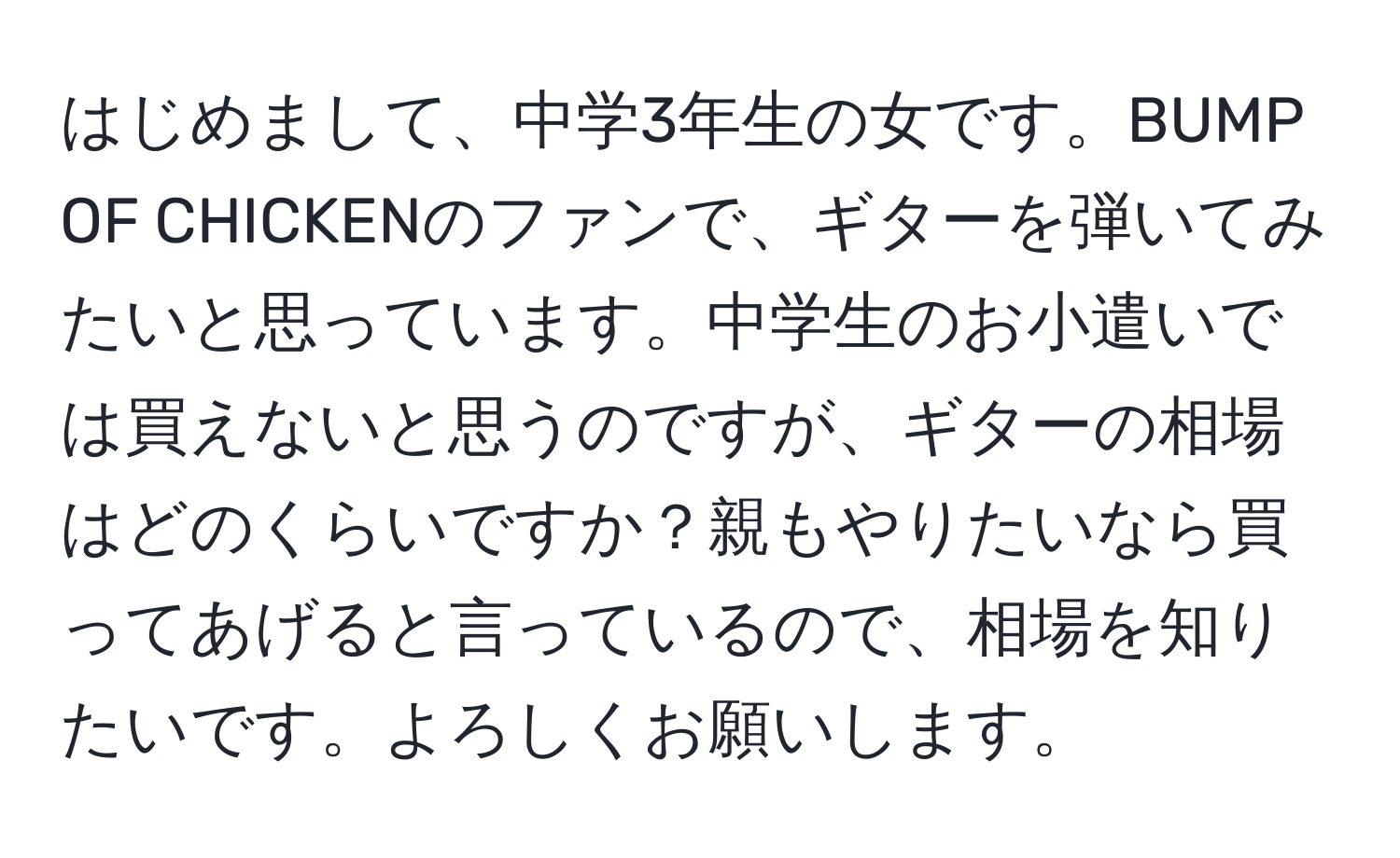 はじめまして、中学3年生の女です。BUMP OF CHICKENのファンで、ギターを弾いてみたいと思っています。中学生のお小遣いでは買えないと思うのですが、ギターの相場はどのくらいですか？親もやりたいなら買ってあげると言っているので、相場を知りたいです。よろしくお願いします。