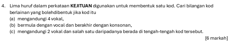 Lima huruf dalam perkataan KEJITUAN digunakan untuk membentuk satu kod. Cari bilangan kod 
berlainan yang bolehdibentuk jika kod itu 
(a) mengandungi 4 vokal, 
(b) bermula dengan vocal dan berakhir dengan konsonan, 
(c) mengandungi 2 vokal dan salah satu daripadanya berada di tengah-tengah kod tersebut. 
[6 markah]