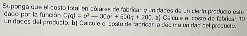 Suponga que el costo total en dólares de fabricar q unidades de un cierto producto esta 
dado por la función C(q)=q^3-30q^2+500q+200 a) Calcule el costo de fabricar 10
unidades del producto. b) Calcule el costo de fabricar la décima unidad del producto.