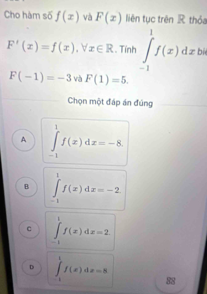 Cho hàm số f(x) và F(x) liên tục trên R thỏa
F'(x)=f(x), forall x∈ R. Tính ∈tlimits _(-1)^1f(x)dx. bit
F(-1)=-3 và F(1)=5. 
Chọn một đáp án đúng
A ∈tlimits _(-1)^1f(x)dx=-8.
B ∈tlimits _(-1)^1f(x)dx=-2.
C ∈tlimits _(-1)^1f(x)dx=2.
D ∈tlimits _(-1)^1f(x)dx=8. 
88