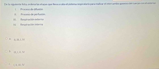 De la siguiente lista, ordena las etapas que lleva a cabo el sistema respiratorio para realizar el intercambio gaseoso del cuerpo con el exterior.
Proceso de difusión
II. Proceso de perfusión.
III. Respiración externa
IV. Respiración interna
a. |I, III, I, IV
b. ||I, I, II, IV
C. I, II, III, IV