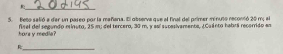 R:_ 
5. Beto salió a dar un paseo por la mañana. El observa que al final del primer minuto recorrió 20 m; al 
final del segundo minuto, 25 m; del tercero, 30 m, y así sucesivamente, ¿Cuánto habrá recorrido en 
hora y media? 
R:_