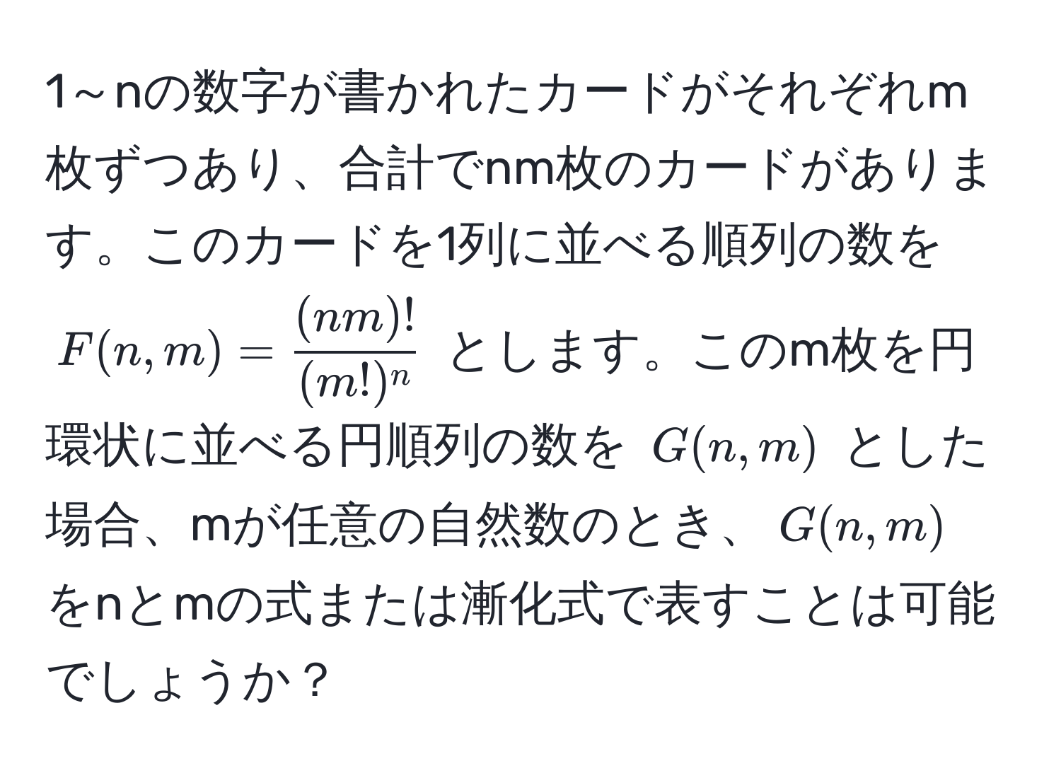 1～nの数字が書かれたカードがそれぞれm枚ずつあり、合計でnm枚のカードがあります。このカードを1列に並べる順列の数を $F(n,m) =  (nm)!/(m!)^n $ とします。このm枚を円環状に並べる円順列の数を $G(n,m)$ とした場合、mが任意の自然数のとき、$G(n,m)$ をnとmの式または漸化式で表すことは可能でしょうか？