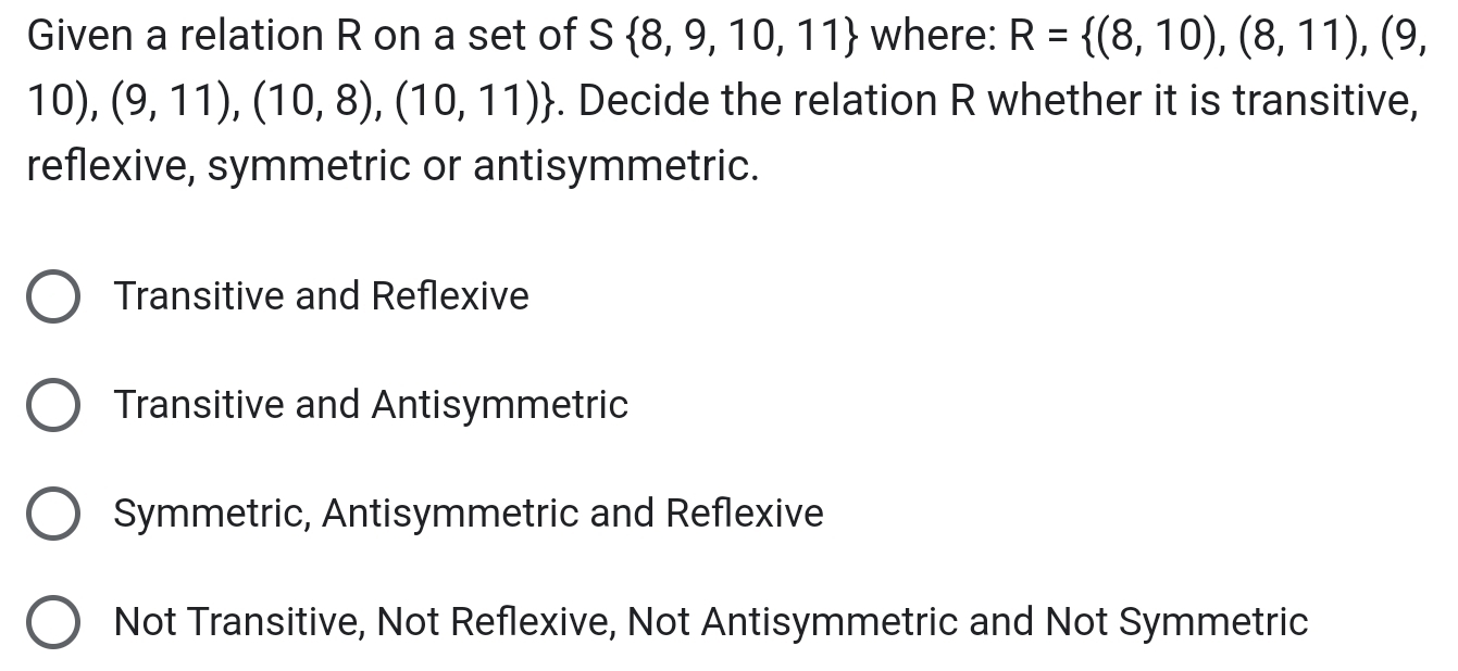 Given a relation R on a set of S 8,9,10,11 where: R= (8,10),(8,11),(9,
10),(9,11),(10,8),(10,11). Decide the relation R whether it is transitive,
reflexive, symmetric or antisymmetric.
Transitive and Reflexive
Transitive and Antisymmetric
Symmetric, Antisymmetric and Reflexive
Not Transitive, Not Reflexive, Not Antisymmetric and Not Symmetric