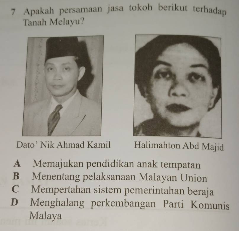 Apakah persamaan jasa tokoh berikut terhadap
Tanah Melayu?
Dato’ Nik Ahmad Kamil Halimahton Abd Majid
A Memajukan pendidikan anak tempatan
B Menentang pelaksanaan Malayan Union
C Mempertahan sistem pemerintahan beraja
D Menghalang perkembangan Parti Komunis
Malaya