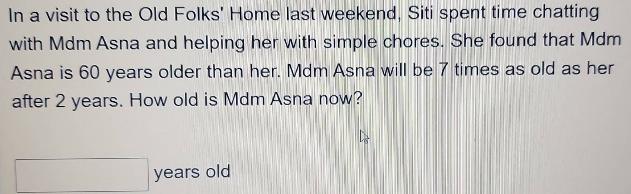 In a visit to the Old Folks' Home last weekend, Siti spent time chatting 
with Mdm Asna and helping her with simple chores. She found that Mdm 
Asna is 60 years older than her. Mdm Asna will be 7 times as old as her 
after 2 years. How old is Mdm Asna now? 
years old