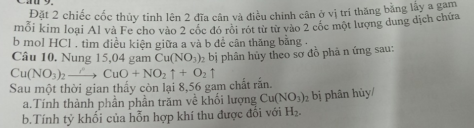 Cau 9. 
Đặt 2 chiếc cốc thủy tinh lên 2 đĩa cân và điều chỉnh cân ở vị trí thăng bằng lấy a gam 
mỗi kim loại Al và Fe cho vào 2 cốc đó rồi rót từ từ vào 2 cốc một lượng dung dịch chứa 
b mol HCl . tìm điều kiện giữa a và b để cân thăng bằng . 
Câu 10. Nung 15,04 gam Cu(NO_3)_2 bị phân hủy theo sơ đồ phả n ứng sau:
Cu(NO_3)_2to CuO+NO_2uparrow +O_2uparrow
Sau một thời gian thấy còn lại 8,56 gam chất rắn. 
a.Tính thành phần phần trăm về khối lượng Cu(NO_3)_2 bị phân hủy/ 
b.Tính tỷ khối của hỗn hợp khí thu được đối với H_2.