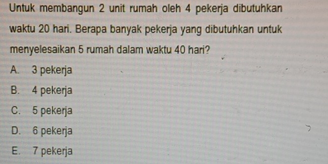 Untuk membangun 2 unit rumah oleh 4 pekerja dibutuhkan
waktu 20 hari. Berapa banyak pekerja yang dibutuhkan untuk
menyelesaikan 5 rumah dalam waktu 40 hari?
A. 3 pekerja
B. 4 pekerja
C. 5 pekerja
D. 6 pekerja
E. 7 pekerja