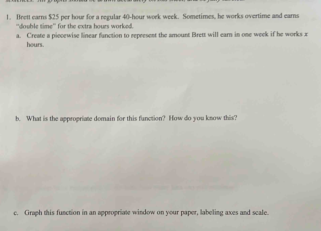 Brett earns $25 per hour for a regular 40-hour work week. Sometimes, he works overtime and earns 
“double time” for the extra hours worked. 
a. Create a piecewise linear function to represent the amount Brett will earn in one week if he works x
hours. 
b. What is the appropriate domain for this function? How do you know this? 
c. Graph this function in an appropriate window on your paper, labeling axes and scale.