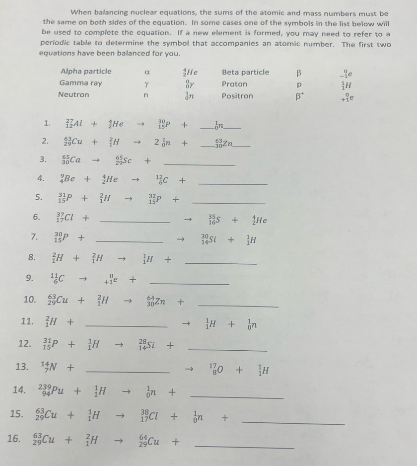 When balancing nuclear equations, the sums of the atomic and mass numbers must be
the same on both sides of the equation. In some cases one of the symbols in the list below will
be used to complete the equation. If a new element is formed, you may need to refer to a
periodic table to determine the symbol that accompanies an atomic number. The first two
equations have been balanced for you.
Alpha particle α beginarrayr 4 2endarray He Beta particle β _(-1)^0e
Gamma ray γ _0^(0Y Proton p _1^1H
Neutron n _0^1n Positron beta ^+) beginarrayr 0 +1endarray e
1. _(12)^(27)Al+_2^(4Heto _(15)^(30)P+ _ )_0^(1n __
2. _(29)^(63)Cu+_1^2Hto 2_0^1n+_ )_(30)^(63)Zn __
3. _(30)^(65)Cato _(29)^(65)Sc+ _
4. _4^(9Be+_2^4He to _6^(12)C+ □) _
5. _(15)^(31)P+_1^(2H to _(15)^(32)P+ _
6. _(17)^(37)Cl+ _
_(16)^(35)S+_2^4He
7. _(15)^(30)P+ _ _(14)^(30)Si+_1^1H
8. _1^2H+_1^2Hto _1^1H+ _
9. ^11)_6Cto _(+1)^0e+ _
10. _(29)^(63)Cu+_1^(2Hto _(30)^(64)Zn+ _
11. _1^2H+ ^circ) _
_1^(1H+_0^1n
12. _(15)^(31)P+_1^1Hto _(14)^(28)Si+ _
13. _7^(14)N+ _
to ^17)_8O+^1_1H
14. _(94)^(239)Pu+_1^(1H to _0^1n+ _
15. _(29)^(63)Cu+_1^1H to _(17)^(38)Cl+_0^1n+_ ) _
16. _(29)^(63)Cu+_1^2Hto _(29)^(64)Cu+ _