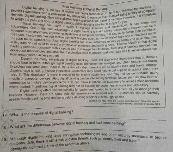 Pros and Cons of Digital Banking
Digital banking is the use of mobile and online technology to carry out financial transactions. It
provides customers with a convenient and secure way to manage their finances using mobile or computer
devices. Digital banking offers several advantages over traditional banking methods. However, it is important
to weigh the pros and cons of digital banking before deciding whether it is right for you
Digital banking has made it easier to manage finances and transactions. It has some key
advantages. One of the main advantages of digital banking is that it allows customers to access their bank
accounts from anywhere, anytime, using mobile or computer devices. It is also much faster than traditiona
methods. Customers can use mobile payment features such as mobile wallet apps and contactless cards
for even faster transactions. Also, digital banking can save customers money as banks and other financial
institutions do not need to invest in physical infrastructure and staffing costs. Another benefit is that digital
banking provides customers with a secure way to manage their finances. Most digital banking services use
encryption technologies and other fraud protection tools to protect customer data and financial information
from unauthorized access or theft
Despite the many advantages of digital banking, there are also some drawbacks that custorners
should bear in mind. Although digital banking uses encryption technologies and other security measures
to protect customer data, there is still a risk of cyber threats such as identity theft and fraud. Another
disadvantage is lack of human interaction. Customers may need help to get support or advice when they
need it. This drawback is more pronounced for elderly customers who may not be comfortable using
mobile or computer devices. Also, digital banking can be affected by technical issues such as slow internet
connection or mobile device problems. This can make it difficult for customers to access their accounts
when needed. In addition, digital banking may not be suitable for customers who are not tech-savvy
Digital banking offers various benefits for customers looking for a convenient way to manage their
finances. However, there are some potential drawbacks associated with it. Customers should carefully
assess mobile banking pros and cons before deciding whether it is the right choice.
Sourbe: Kossi Adzo "Pros and Cons of Digital Banking", https://starfup.infa/
pros-and-coss of-digital-banking', accossed 6 January 2024
_
17. What is the purpose of digital banking?
_
18. What are the differences between digital banking and traditional banking?
19. "Although digital banking uses encryption technologies and other security measures to protect
customer data, there is still a risk of cyber threats such as identity theft and fraud."
Identify the contrast clause of the sentence above!