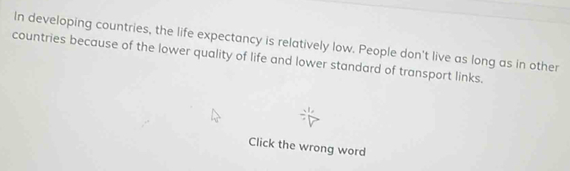 In developing countries, the life expectancy is relatively low. People don't live as long as in other 
countries because of the lower quality of life and lower standard of transport links. 
Click the wrong word