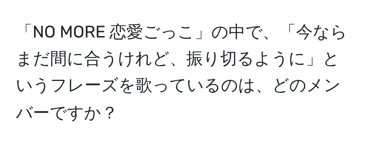 「NO MORE 恋愛ごっこ」の中で、「今ならまだ間に合うけれど、振り切るように」というフレーズを歌っているのは、どのメンバーですか？