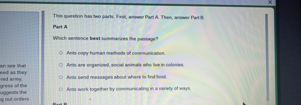 ×
This question has two parts. First, answer Part A. Then, answer Part B.
Part A
Which sentence best summarizes the passage?
Ants copy human methods of communication.
an see that Ants are organized, social animals who live in colonies.
eed as they
red army, Ants send messages about where to find food.
gress of the
uggests the Ants work together by communicating in a variety of ways.
g out orders