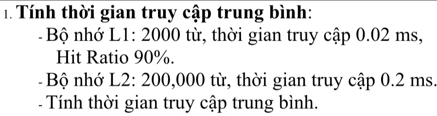 Tính thời gian truy cập trung bình: 
Bộ nhớ L1: 2000 từ, thời gian truy cập 0.02 ms, 
Hit Ratio 90%. 
- Bộ nhớ L2: 200,000 từ, thời gian truy cập 0.2 ms. 
- Tính thời gian truy cập trung bình.