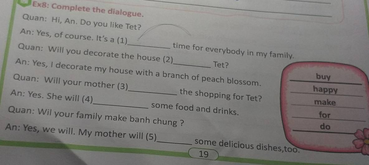 Ex8: Complete the dialogue. 
Quan: Hi, An. Do you like Tet? 
An: Yes, of course. It’s a (1)_ time for everybody in my family. 
Quan: Will you decorate the house (2) 
Tet? 
An: Yes, I decorate my house with a branch of peach blossom. 
buy 
Quan: Will your mother (3)_ the shopping for Tet? 
happy 
make 
An: Yes. She will (4)_ some food and drinks. 
for 
Quan: Wil your family make banh chung ? 
do 
An: Yes, we will. My mother will (5)_ some delicious dishes,too. 
19