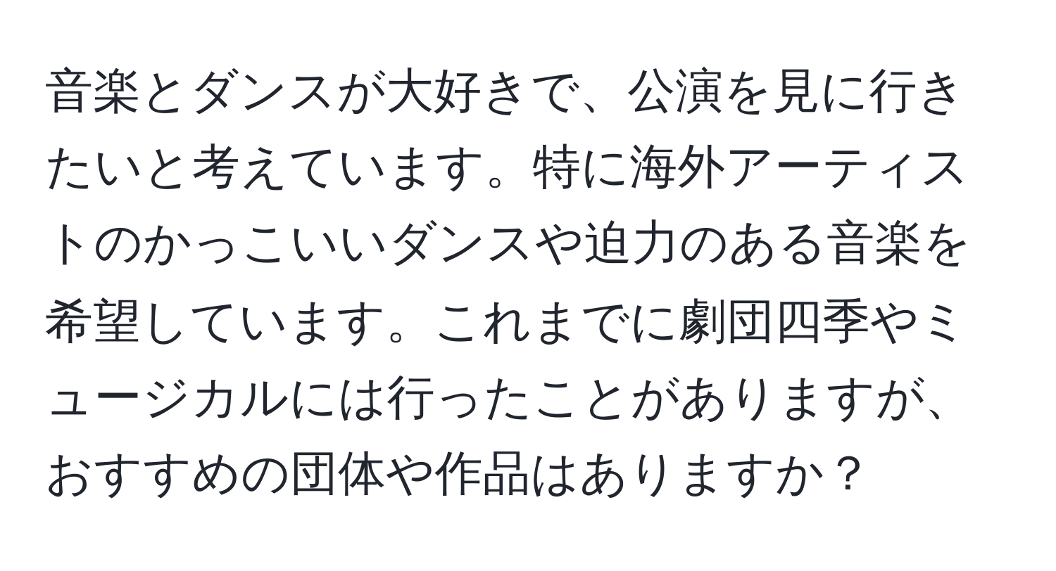 音楽とダンスが大好きで、公演を見に行きたいと考えています。特に海外アーティストのかっこいいダンスや迫力のある音楽を希望しています。これまでに劇団四季やミュージカルには行ったことがありますが、おすすめの団体や作品はありますか？