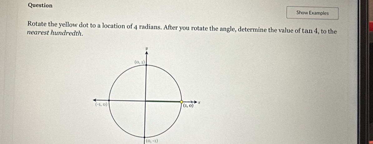 Question
Show Examples
Rotate the yellow dot to a location of 4 radians. After you rotate the angle, determine the value of tan 4
nearest hundredth. , to the
(0,-1)