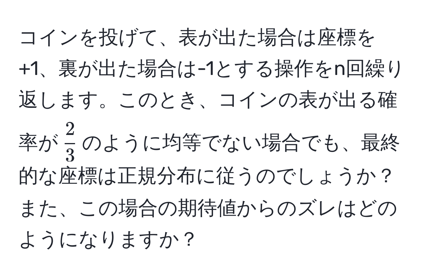 コインを投げて、表が出た場合は座標を+1、裏が出た場合は-1とする操作をn回繰り返します。このとき、コインの表が出る確率が$ 2/3 $のように均等でない場合でも、最終的な座標は正規分布に従うのでしょうか？また、この場合の期待値からのズレはどのようになりますか？