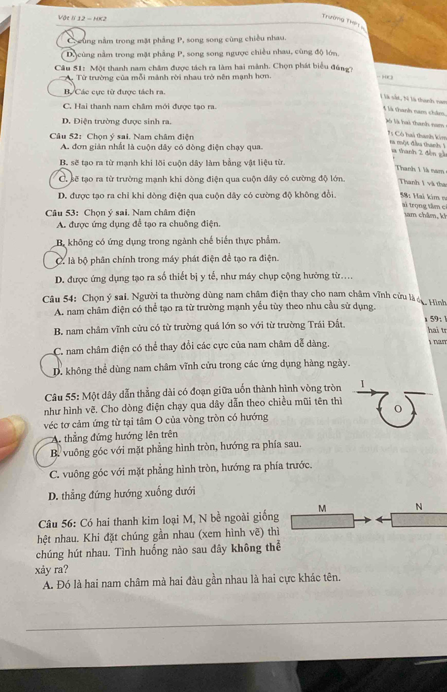 Vật lí 12 - HK2
Trường THPT
C. cùng nằm trong mặt phẳng P, song song cùng chiều nhau.
D. cùng nằm trong mặt phẳng P, song song ngược chiều nhau, cùng độ lớn.
Câu 51: Một thanh nam châm được tách ra làm hai mảnh. Chọn phát biểu đúng?
A. Từ trường của mỗi mảnh rời nhau trở nên mạnh hơn.
-HC2
B Các cực từ được tách ra.
l là sắt, N là thanh nan
C. Hai thanh nam châm mới được tạo ra.
1 là thanh nam châm,
D. Điện trường được sinh ra.
)ó là hai thanh nam
Câu 52: Chọn ý sai. Nam châm điện
1: Có hai thanh kim
ra một đầu thánh 1
A. đơn giản nhất là cuộn dây có dòng điện chạy qua.
la thanh 2 đến gà
B. sẽ tạo ra từ mạnh khi lõi cuộn dây làm bằng vật liệu từ.
Thanh 1 là nam
C. sẽ tạo ra từ trường mạnh khi dòng điện qua cuộn dây có cường độ lớn.
Thanh 1 và tha
D. được tạo ra chỉ khi dòng điện qua cuộn dây có cường độ không đồi. 58: Hai kim n
ai trọng tâm cỉ
Câu 53: Chọn ý sai. Nam châm điện
ham châm, kh
A. được ứng dụng để tạo ra chuông điện.
B. không có ứng dụng trong ngành chế biến thực phẩm.
C. là bộ phân chính trong máy phát điện để tạo ra điện.
D. được ứng dụng tạo ra số thiết bị y tế, như máy chụp cộng hưởng từ....
Câu 54: Chọn ý sai. Người ta thường dùng nam châm điện thay cho nam châm vĩnh cứu là dụ. Hình
A. nam châm điện có thể tạo ra từ trường mạnh yếu tùy theo nhu cầu sử dụng.
59: 
B. nam châm vĩnh cửu có từ trường quá lớn so với từ trường Trái Đất. hai tr
C. nam châm điện có thể thay đổi các cực của nam châm dễ dàng.
nam
D. không thể dùng nam châm vĩnh cửu trong các ứng dụng hàng ngày.
Câu 55: Một dây dẫn thẳng dài có đoạn giữa uốn thành hình vòng tròn I
như hình vẽ. Cho dòng điện chạy qua dây dẫn theo chiều mũi tên thì
véc tơ cảm ứng từ tại tâm O của vòng tròn có hướng
thẳng đứng hướng lên trên
B. vuông góc với mặt phẳng hình tròn, hướng ra phía sau.
C. vuông góc với mặt phẳng hình tròn, hướng ra phía trước.
D. thẳng đứng hướng xuống dưới
M
N
Câu 56: Có hai thanh kim loại M, N bề ngoài giống
hệt nhau. Khi đặt chúng gần nhau (xem hình vẽ) thì
chúng hút nhau. Tình huống nào sau đây không thể
xảy ra?
A. Đó là hai nam châm mà hai đàu gần nhau là hai cực khác tên.