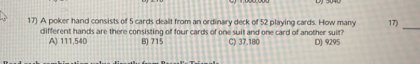 DJ 5040
17) A poker hand consists of 5 cards dealt from an ordinary deck of 52 playing cards. How many 17)
different hands are there consisting of four cards of one suit and one card of another suit?
_
A) 111,540 B) 715 C) 37,180 D) 9295