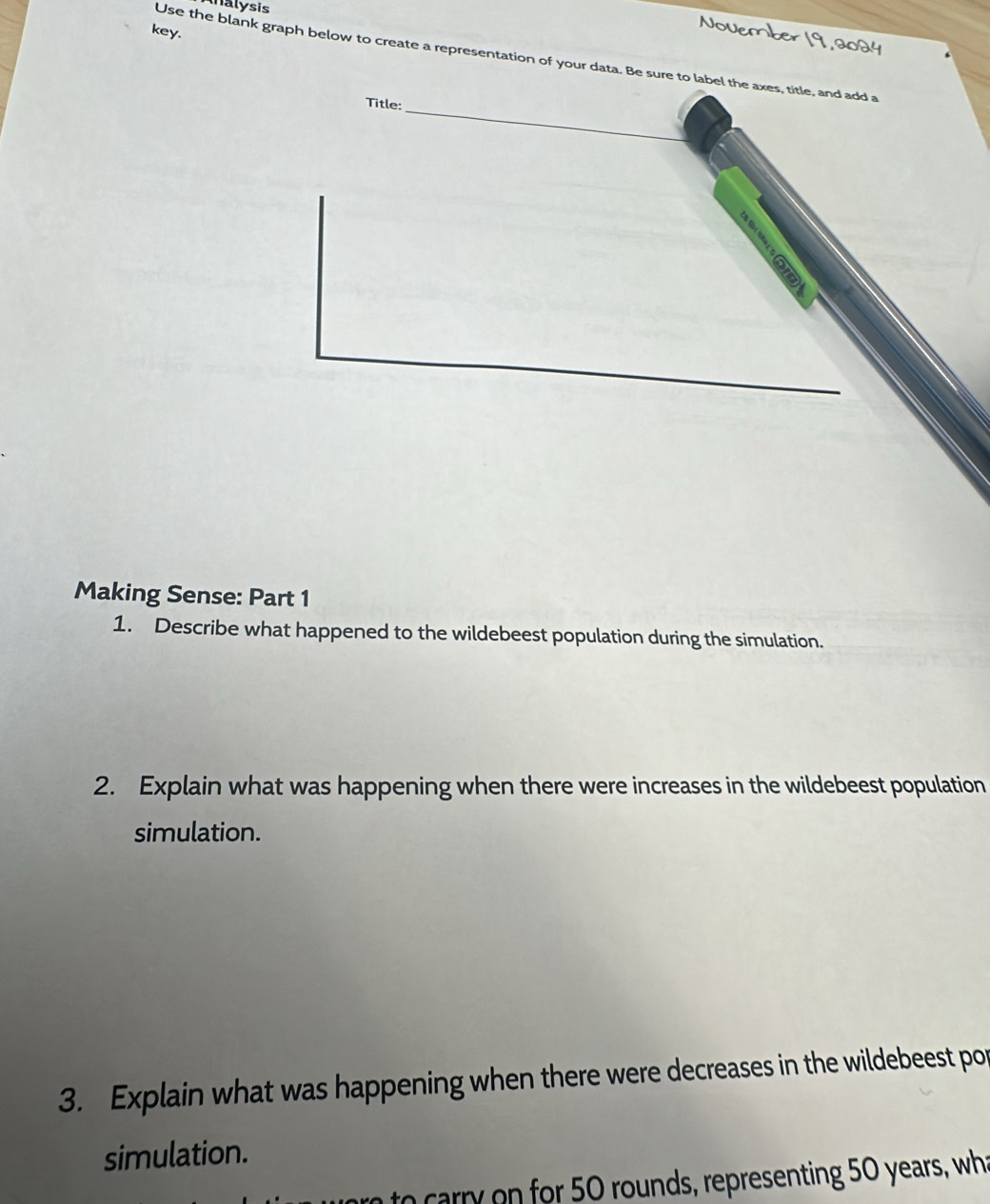 alysis 
key. 
November 19, 2024 
Use the blank graph below to create a representation of your data. Be sure to label the axes, title, and add a 
_ 
Title: 
Making Sense: Part 1 
1. Describe what happened to the wildebeest population during the simulation. 
2. Explain what was happening when there were increases in the wildebeest population 
simulation. 
3. Explain what was happening when there were decreases in the wildebeest por 
simulation. 
to carry on for 50 rounds, representing 50 years, wha