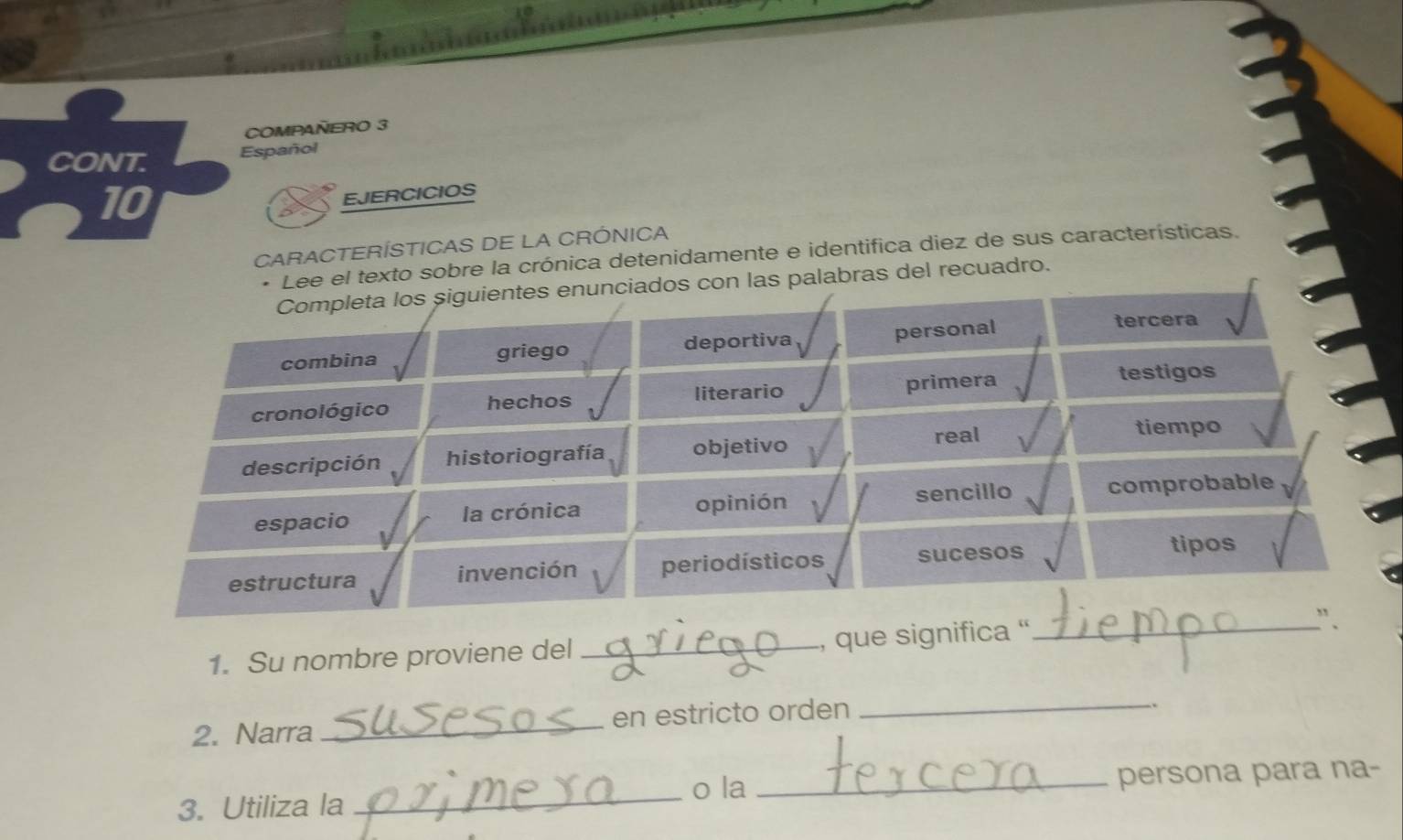 COMPAÑERO 3 
CONT. Español 
10 
EJERCICIOS 
CARACTERÍSTICAS DE LA CRÓNICA 
* Lee el texto sobre la crónica detenidamente e identifica diez de sus características. 
Completa los siguientes enunciados con las palabras del recuadro. 
combina griego deportiva personal 
tercera 
cronológico hechos literario primera 
testigos 
descripción historiografía objetivo real 
tiempo 
espacio la crónica opinión sencillo comprobable 
estructura invención perio dísticos sucesos 
tipos 
1. Su nombre proviene del _, que significa '_ 
`` . 
2. Narra _en estricto orden_ 
、. 
o la 
3. Utiliza la __persona para na-