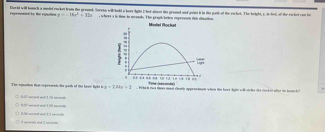 David will launch a model rocket from the ground. Serena will hold a laser light 2 feet above the ground and point it in the path of the rocket. The height, y, in feet, of the rocket can be
represented by the equation y=-16x^2+32x , where x is time in seconds. The graph below represents this situation.
Model Rocket
Time (seconds)
The equation that represents the path of the laser light is y=2.64x+2. Which two times most closely approximate when the laser light will strike the rocket after its launch? K
0.07 second and 1.76 seconds
0.07 second and 1.90 seconds
0.06 second and 2.1 seconds
0 seconds and 2 seconds