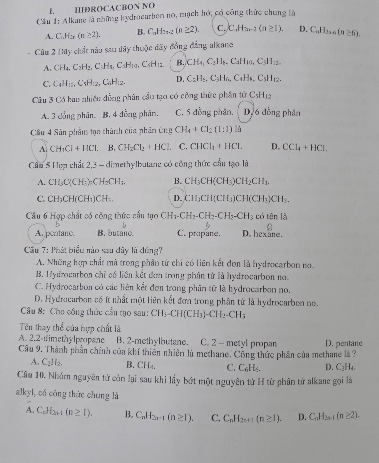 HIÐROCACBON NO
Câu 1: Alkane là những hydrocarbon no, mạch hở, có công thức chung là
A. C_nH_2n(n≥ 2).
B. C_nH_2n-2(n≥ 2). C. C_nH_2n+2(n≥ 1). D. C_nH_2n-6(n≥ 6).
Câu 2 Dãy chất nào sau đây thuộc dãy đồng đẳng alkane
A. CH_4,C_2H_2,C_3H_8,C_4H_10,C_6H_12. B. CH_4,C_3H_8,C_4H_10,C_5H_12.
C. C_4H_10,C_5H_12,C_6H_12.
D. C_2H_6,C_3H_6,C_4H_8,C_5H_12.
Câu 3 Có bao nhiêu đồng phân cấu tạo có công thức phân tử C_5H_12
A. 3 đồng phân. B. 4 đồng phân. C. 5 đồng phân. D, 6 đồng phân
Câu 4 Sản phẩm tạo thành của phản ứng CH_4+Cl_2(1:1) là
A. CH_3Cl+HCl. B. CH_2Cl_2+HCl. C. CHCl_3+HCl. D. CCl_4+HCl.
Câu 5 Hợp chất 2,3 - dimethylbutane có công thức cấu tạo là
A. CH_3C(CH_3)_2CH_2CH_3. B. CH_3CH(CH_3)CH_2CH_3.
C. CH_3CH(CH_3)CH_3. D. CH_3CH(CH_3)CH(CH_3)CH_3.
Câu 6 Hợp chất có công thức cấu tạo CH_3-CH_2-CH_2-CH_2-CH_3c6tenla
A. pentane. B. butane. C. propane. D. hexane.
Câu 7: Phát biểu nào sau đây là đúng?
A. Những hợp chất mà trong phân tử chỉ có liên kết đơn là hydrocarbon no.
B. Hydrocarbon chỉ có liên kết đơn trong phân tử là hydrocarbon no.
C. Hydrocarbon có các liên kết đơn trong phân tử là hydrocarbon no.
D. Hydrocarbon có ít nhất một liên kết đơn trong phân tử là hydrocarbon no.
Câu 8: Cho công thức cấu tạo sau: CH_3-CH(CH_3)-CH_2-CH_3
Tên thay thế của hợp chất là
A. 2,2-dimethylpropane B. 2-methylbutane. C. 2 - metyl propan
D. pentane
Câu 9. Thành phần chính của khí thiên nhiên là methane. Công thức phân của methane là ?
A. C_2H_2. B. CH₄.
C. C_6H_6. D. C_2H_4.
Câu 10. Nhóm nguyên tử còn lại sau khi lấy bớt một nguyên tử H từ phân tử alkane gọi là
alkyl, có công thức chung là
A. C_nH_2n-1(n≥ 1). B. C_nH_2n+1(n≥ 1). C. C_nH_2n+1(n≥ 1). D. C_nH_2n-1(n≥ 2).