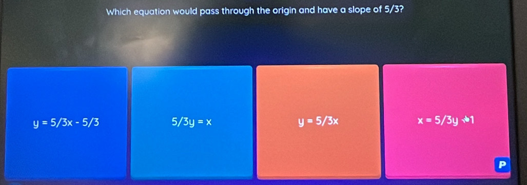 Which equation would pass through the origin and have a slope of 5/3?
y=5/3x-5/3
5/3y=x
y=5/3x
x=5/3y+1