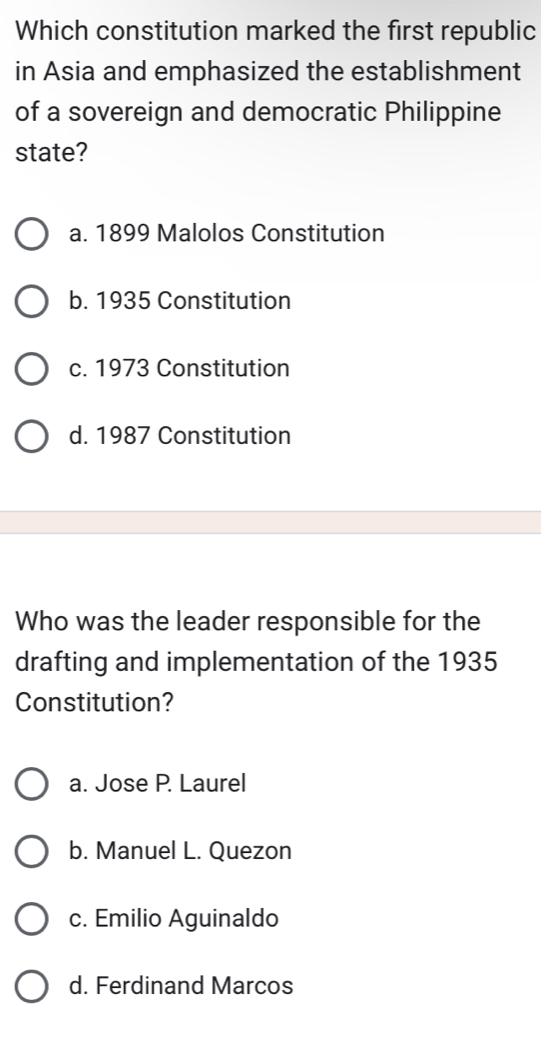 Which constitution marked the first republic
in Asia and emphasized the establishment
of a sovereign and democratic Philippine
state?
a. 1899 Malolos Constitution
b. 1935 Constitution
c. 1973 Constitution
d. 1987 Constitution
Who was the leader responsible for the
drafting and implementation of the 1935
Constitution?
a. Jose P. Laurel
b. Manuel L. Quezon
c. Emilio Aguinaldo
d. Ferdinand Marcos