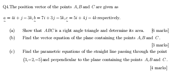 Q4.The position vector of the points A, B and C are given as
a=4i+j-3k, b=7i+3j-5k, c=5i+4j-4k respectively. 
(a) Show that ABC is a right angle triangle and determine its area. [6 marks] 
(b) Find the vector equation of the plane containing the points A, Band C. 
[3 marks] 
(c) Find the parametric equations of the straight line passing through the point
(3,-2,-5) and perpendicular to the plane containing the points A, B and C. 
[4 marks]