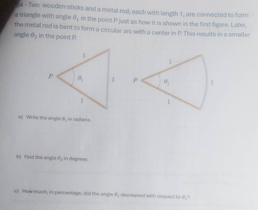 Two wooden sticks and a metal rod, each with length 1, are connected to form
a triangle with angle θ _1 in the point P just as how it is shown in the first figure. Later,
the metal rod is bent to form a circular arc with a center in P. This results in a smaller
angle θ _2 in the point P.
 
a) Write the angle θ _1 in radians.
b) Find the angle θ _2 in degrees.
c) How much, in percentage, did the angle θ _2 decreased with respect to θ _1 ?