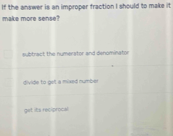 If the answer is an improper fraction I should to make it
make more sense?
subtract the numerator and denominator
divide to get a mixed number
get its reciprocal