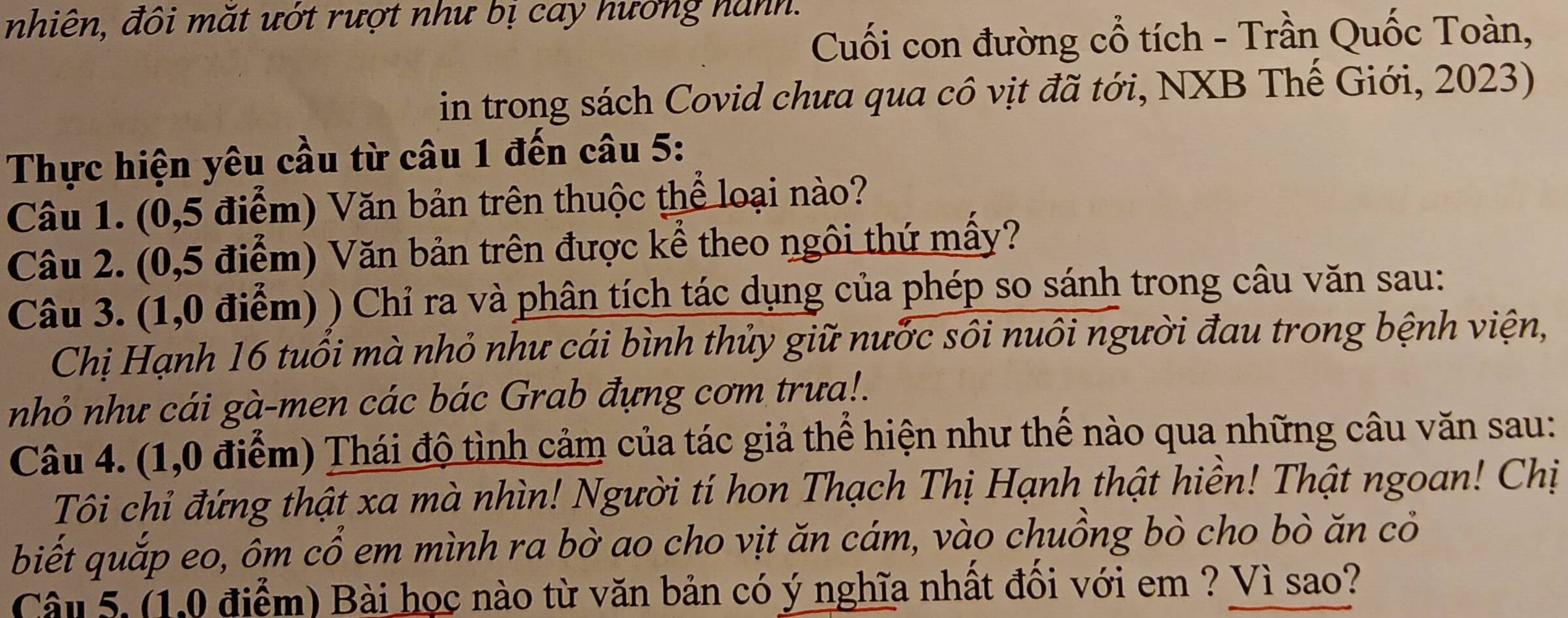 nhiên, đôi mắt ướt rượt như bị cay hướng hành. 
Cuối con đường cổ tích - Trần Quốc Toàn, 
in trong sách Covid chưa qua cô vịt đã tới, NXB Thế Giới, 2023) 
Thực hiện yêu cầu từ câu 1 đến câu 5: 
Câu 1. (0,5 điểm) Văn bản trên thuộc thể loại nào? 
Câu 2. (0,5 điểm) Văn bản trên được kể theo ngôi thứ mấy? 
Câu 3. (1,0 điểm) ) Chỉ ra và phân tích tác dụng của phép so sánh trong câu văn sau: 
Chị Hạnh 16 tuổi mà nhỏ như cái bình thủy giữ nước sôi nuôi người đau trong bệnh viện, 
nhỏ như cái gà-men các bác Grab đựng cơm trưa!. 
Câu 4. (1,0 điểm) Thái độ tình cảm của tác giả thể hiện như thế nào qua những câu văn sau: 
Tôi chỉ đứng thật xa mà nhìn! Người tí hon Thạch Thị Hạnh thật hiền! Thật ngoan! Chị 
biết quắp eo, ôm cổ em mình ra bờ ao cho vịt ăn cám, vào chuồng bò cho bò ăn cỏ 
Câu 5. (1,0 điểm) Bài học nào từ văn bản có ý nghĩa nhất đối với em ? Vì sao?