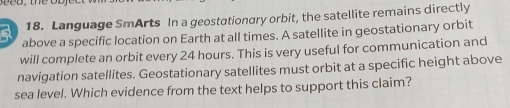 Language SmArts In a geostationary orbit, the satellite remains directly 
above a specific location on Earth at all times. A satellite in geostationary orbit 
will complete an orbit every 24 hours. This is very useful for communication and 
navigation satellites. Geostationary satellites must orbit at a specific height above 
sea level. Which evidence from the text helps to support this claim?