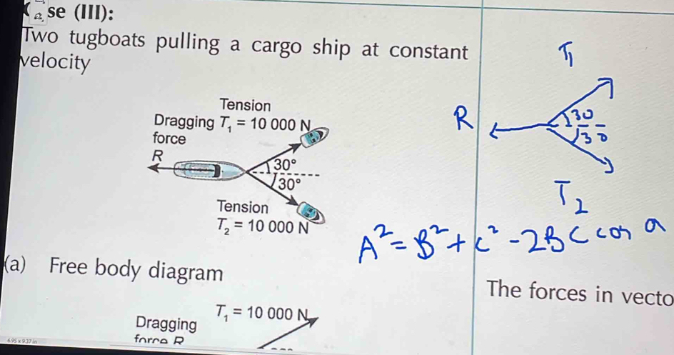 se(III): 
Two tugboats pulling a cargo ship at constant 
velocity 
Tension 
Dragging T_1=10000N
force 
R
30°
30°
Tension
T_2=10000N
(a) Free body diagram 
The forces in vecto 
Dragging
T_1=10000N,
6.95 x 9.37 in
force R