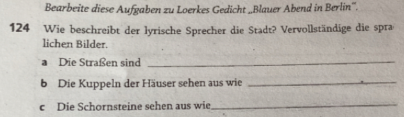 Bearbeite diese Aufgaben zu Loerkes Gedicht „Blauer Abend in Berlin“.
124 Wie beschreibt der lyrische Sprecher die Stadt? Vervollständige die spras 
lichen Bilder. 
a Die Straßen sind_ 
b Die Kuppeln der Häuser sehen aus wie_ 
c Die Schornsteine sehen aus wie_