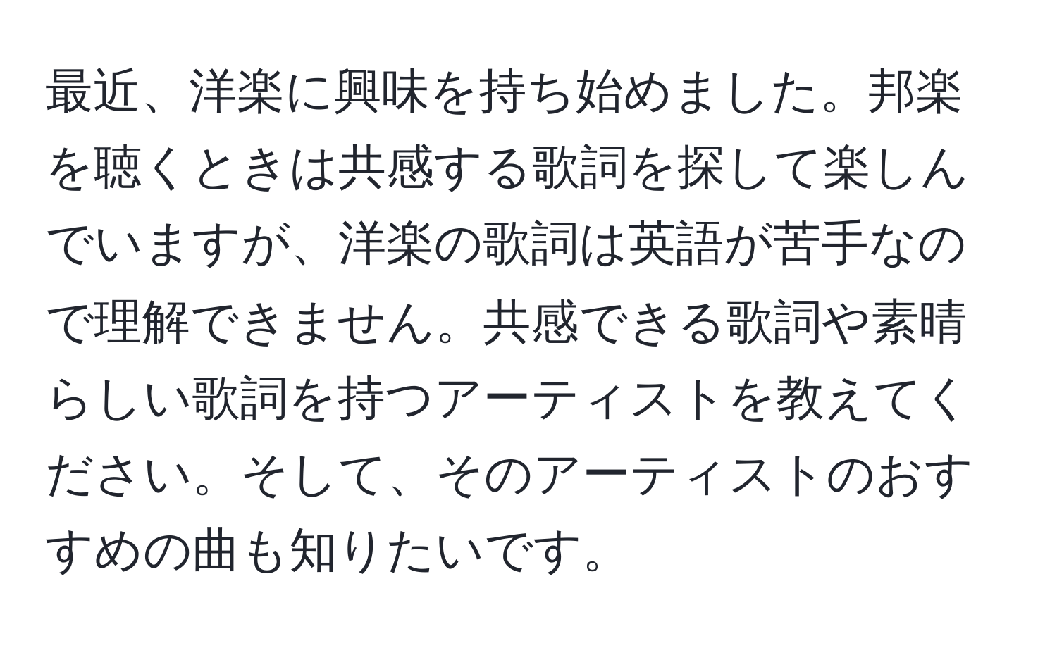 最近、洋楽に興味を持ち始めました。邦楽を聴くときは共感する歌詞を探して楽しんでいますが、洋楽の歌詞は英語が苦手なので理解できません。共感できる歌詞や素晴らしい歌詞を持つアーティストを教えてください。そして、そのアーティストのおすすめの曲も知りたいです。